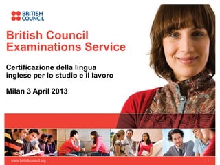 British Council
Examinations Service
Certificazione della lingua
inglese per lo studio e il lavoro

Milan 3 April 2013




 www.britishcouncil.org             1
 