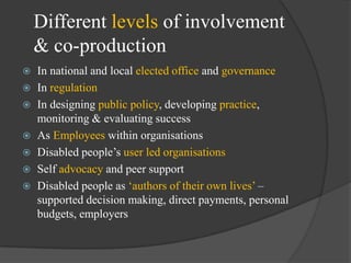 Different levels of involvement
& co-production
In national and local elected office and governance
 In regulation
 In designing public policy, developing practice,
monitoring & evaluating success
 As Employees within organisations
 Disabled people‘s user led organisations
 Self advocacy and peer support
 Disabled people as ‗authors of their own lives‘ –
supported decision making, direct payments, personal
budgets, employers


 