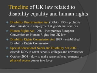 Timeline of UK law related to
disability equality and human rights






Disability Discrimination Act (DDA) 1995 – prohibits
discrimination in employment & goods and services
Human Rights Act 1998 – incorporates European
Convention on Human Rights into UK law
Disability Rights Commission Act 1999 – established
Disability Rights Commission
Special Educational Needs and Disability Act 2002 –
extends DDA to cover schools, colleges and universities
October 2004 – duty to make reasonable adjustments to
physical access comes into force

 