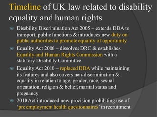 Timeline of UK law related to disability
equality and human rights








Disability Discrimination Act 2005 – extends DDA to
transport, public functions & introduces new duty on
public authorities to promote equality of opportunity
Equality Act 2006 – dissolves DRC & establishes
Equality and Human Rights Commission with a
statutory Disability Committee
Equality Act 2010 – replaced DDA while maintaining
its features and also covers non-discrimination &
equality in relation to age, gender, race, sexual
orientation, religion & belief, marital status and
pregnancy
2010 Act introduced new provision prohibiting use of
‗pre employment health questionnaires‘ in recruitment

 