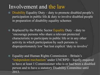 Involvement and the law


Disability Equality Duty – duty to promote disabled people‘s
participation in public life & duty to involve disabled people
in preparation of disability equality schemes



Replaced by the Public Sector Equality Duty - duty to
‗encourage persons who share a relevant protected
characteristic to participate in public life or in any other
activity in which participation by such persons is
disproportionately low‘ but lost explicit ‗duty to involve‘



Equality and Human Rights Commission – Britain‘s
‗independent mechanism‘ under UNCRPD – legally required
to have at least 1 Commissioner who is or had been a disabled
person and to have a statutory Disability Committee until
2013.

 