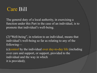 Care Bill
The general duty of a local authority, in exercising a
function under this Part in the case of an individual, is to
promote that individual‘s well-being.
(2)―Well-being‖, in relation to an individual, means that
individual‘s well-being so far as relating to any of the
following—
(c)control by the individual over day-to-day life (including
over care and support, or support, provided to the
individual and the way in which
it is provided);

 