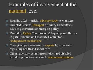 Examples of involvement at the
national level







Equality 2025 – official advisory body to Ministers
Disabled Persons Transport Advisory Committee –
advises government on transport policy
Disability Rights Commission & Equality and Human
Rights Commission Disability Committee –
‗independent mechanism‘
Care Quality Commission – experts by experience
regulating health and social care
Ofcom advisory committee on older and disabled
people – promoting accessible telecommunications

 