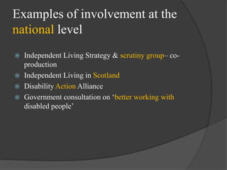 Examples of involvement at the
national level
Independent Living Strategy & scrutiny group– coproduction
 Independent Living in Scotland
 Disability Action Alliance
 Government consultation on ‗better working with
disabled people‘


 