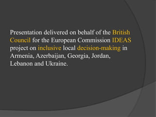 Presentation delivered on behalf of the British
Council for the European Commission IDEAS
project on inclusive local decision-making in
Armenia, Azerbaijan, Georgia, Jordan,
Lebanon and Ukraine.

 