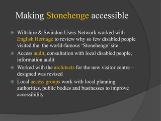Making Stonehenge accessible






Wiltshire & Swindon Users Network worked with
English Heritage to review why so few disabled people
visited the the world-famous ‗Stonehenge‘ site
Access audit, consultation with local disabled people,
information audit
Worked with the architects for the new visitor centre –
designed was revised
Local access groups work with local planning
authorities, public bodies and businesses to improve
accessibility

 
