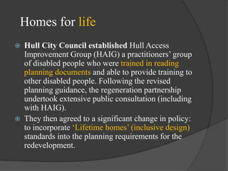 Homes for life




Hull City Council established Hull Access
Improvement Group (HAIG) a practitioners‘ group
of disabled people who were trained in reading
planning documents and able to provide training to
other disabled people. Following the revised
planning guidance, the regeneration partnership
undertook extensive public consultation (including
with HAIG).
They then agreed to a significant change in policy:
to incorporate ‗Lifetime homes‘ (inclusive design)
standards into the planning requirements for the
redevelopment.

 