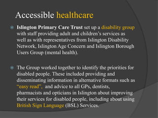 Accessible healthcare


Islington Primary Care Trust set up a disability group
with staff providing adult and children‘s services as
well as with representatives from Islington Disability
Network, Islington Age Concern and Islington Borough
Users Group (mental health).



The Group worked together to identify the priorities for
disabled people. These included providing and
disseminating information in alternative formats such as
―easy read‖, and advice to all GPs, dentists,
pharmacists and opticians in Islington about improving
their services for disabled people, including about using
British Sign Language (BSL) Services.

 