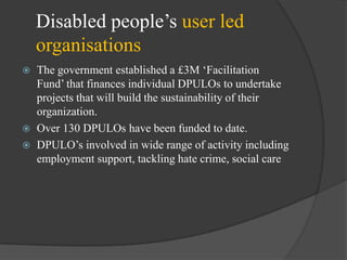Disabled people‘s user led
organisations





The government established a £3M ‗Facilitation
Fund‘ that finances individual DPULOs to undertake
projects that will build the sustainability of their
organization.
Over 130 DPULOs have been funded to date.
DPULO‘s involved in wide range of activity including
employment support, tackling hate crime, social care

 