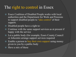 The right to control in Essex
Essex Coalition of Disabled People works with local
authorities and the Department for Work and Pensions
to support disabled people to ‗take control‘ of their
support.
 Disabled people have a right to:
 Continue with the same support services as at present if
happy with the service
 Let a public body (for example, Essex County Council
or Jobcentre arrange support services required
 Enable a person to buy their own support using money
given to you by a public body
 Have a mix of these


 