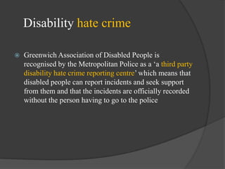 Disability hate crime


Greenwich Association of Disabled People is
recognised by the Metropolitan Police as a ‗a third party
disability hate crime reporting centre‘ which means that
disabled people can report incidents and seek support
from them and that the incidents are officially recorded
without the person having to go to the police

 