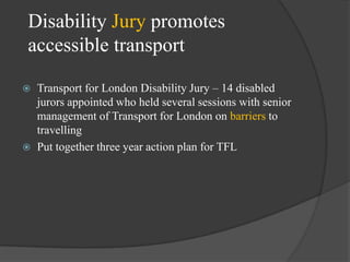 Disability Jury promotes
accessible transport




Transport for London Disability Jury – 14 disabled
jurors appointed who held several sessions with senior
management of Transport for London on barriers to
travelling
Put together three year action plan for TFL

 