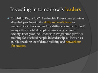 Investing in tomorrow‘s leaders


Disability Rights UK's Leadership Programme provides
disabled people with the skills and confidence to
improve their lives and make a difference to the lives of
many other disabled people across every sector of
society. Each year the Leadership Programme provides
training for disabled people in leadership skills such as
public speaking, confidence building and networking
for success

 