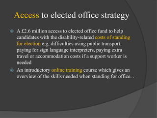 Access to elected office strategy




A £2.6 million access to elected office fund to help
candidates with the disability-related costs of standing
for election e,g, difficulties using public transport,
paying for sign language interpreters, paying extra
travel or accommodation costs if a support worker is
needed
An introductory online training course which gives an
overview of the skills needed when standing for office. .

 