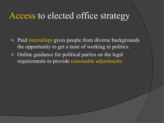 Access to elected office strategy



Paid internships gives people from diverse backgrounds
the opportunity to get a taste of working in politics.
Online guidance for political parties on the legal
requirements to provide reasonable adjustments.

 