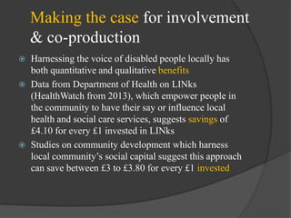 Making the case for involvement
& co-production





Harnessing the voice of disabled people locally has
both quantitative and qualitative benefits
Data from Department of Health on LINks
(HealthWatch from 2013), which empower people in
the community to have their say or influence local
health and social care services, suggests savings of
£4.10 for every £1 invested in LINks
Studies on community development which harness
local community‘s social capital suggest this approach
can save between £3 to £3.80 for every £1 invested

 