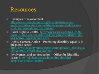 Resources








Examples of involvement
http://www.equalityhumanrights.com/advice-andguidance/public-sector-equality-duty/case-studies/casestudies-consultation-involvement/
Essex Right to Control http://www.essex.gov.uk/HealthSocial-Care/Care-for-Adults/Staying-Independent/Rightto-Control/Pages/Default.aspx
Lights, Camera, Action – Promoting disability equality in
the public sector
http://www.equalityhumanrights.com/uploaded_files/Equa
lityAct/PSED/radar-ded_acc.pdf
Involvement and co-production – Office for Disability
Issues http://odi.dwp.gov.uk/involving-disabledpeople/co-production.php

 