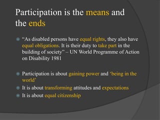 Participation is the means and
the ends


―As disabled persons have equal rights, they also have
equal obligations. It is their duty to take part in the
building of society‖ – UN World Programme of Action
on Disability 1981

Participation is about gaining power and ‗being in the
world‘
 It is about transforming attitudes and expectations
 It is about equal citizenship


 