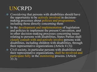 UNCRPD






Considering that persons with disabilities should have
the opportunity to be actively involved in decisionmaking processes about policies and programmes,
including those directly concerning them
In the development and implementation of legislation
and policies to implement the present Convention, and
in other decision-making processes concerning issues
relating to persons with disabilities, States Parties shall
closely consult with and actively involve persons with
disabilities, including children with disabilities, through
their representative organizations (Article 4 (3))
Civil society, in particular persons with disabilities and
their representative organizations, shall be involved and
participate fully in the monitoring process. (Article
33.3)

 