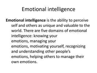 Emotional intelligence
Emotional intelligence is the ability to perceive
self and others as unique and valuable to the
world. There are five domains of emotional
intelligence: knowing your
emotions, managing your
emotions, motivating yourself, recognizing
and understanding other people’s
emotions, helping others to manage their
own emotions.

 
