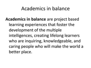 Academics in balance
Academics in balance are project based
learning experiences that foster the
development of the multiple
intelligences, creating lifelong learners
who are inquiring, knowledgeable, and
caring people who will make the world a
better place.

 