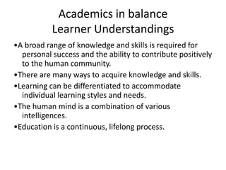 Academics in balance
Learner Understandings
•A broad range of knowledge and skills is required for
personal success and the ability to contribute positively
to the human community.
•There are many ways to acquire knowledge and skills.
•Learning can be differentiated to accommodate
individual learning styles and needs.
•The human mind is a combination of various
intelligences.
•Education is a continuous, lifelong process.

 