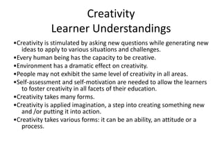 Creativity
Learner Understandings
•Creativity is stimulated by asking new questions while generating new
ideas to apply to various situations and challenges.
•Every human being has the capacity to be creative.
•Environment has a dramatic effect on creativity.
•People may not exhibit the same level of creativity in all areas.
•Self-assessment and self-motivation are needed to allow the learners
to foster creativity in all facets of their education.
•Creativity takes many forms.
•Creativity is applied imagination, a step into creating something new
and /or putting it into action.
•Creativity takes various forms: it can be an ability, an attitude or a
process.

 