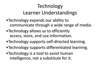 Technology
Learner Understandings
•Technology expands our ability to
communicate through a wide range of media.
•Technology allows us to efficiently
access, store, and use information.
•Technology supports self-directed learning.
•Technology supports differentiated learning.
•Technology is a tool to assist human
intelligence, not a substitute for it.

 