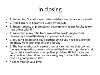 In closing
• 1. Remember Socrates’ words that children are flames, not vessels
• 2. Help Faculty to become a Guide by the Side
• 3. Support plenty of professional development to get faculty to try
new things with IT
• 4. Know that many folks from around the world support this
philosophy and methodology so you are not alone
• 5. You can’t go out and buy a curriculum so you need to allow for
creativity from both students and faculty
• 6. The best motivator is a great prompt – something that catches
the eye, imagination, heart and soul of the learner to go ahead and
figure out a solution for a compelling problem. Global issues are
very pertinent to children as they are going to inherit this earth so
that is a good place to start.
• * Thank you for your time.

 