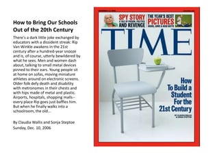 How to Bring Our Schools
Out of the 20th Century
There's a dark little joke exchanged by
educators with a dissident streak: Rip
Van Winkle awakens in the 21st
century after a hundred-year snooze
and is, of course, utterly bewildered by
what he sees. Men and women dash
about, talking to small metal devices
pinned to their ears. Young people sit
at home on sofas, moving miniature
athletes around on electronic screens.
Older folk defy death and disability
with metronomes in their chests and
with hips made of metal and plastic.
Airports, hospitals, shopping malls-every place Rip goes just baffles him.
But when he finally walks into a
schoolroom, the old...
By Claudia Wallis and Sonja Steptoe
Sunday, Dec. 10, 2006

 