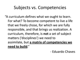 Subjects vs. Competencies
“A curriculum defines what we ought to learn.
For what? To become competent to live a life
that we freely chose, for which we are fully
responsible, and that brings us realization. A
curriculum, therefore, is not a set of subject
matters (‘disciplines’) we need to
assimilate, but a matrix of competencies we
need to build.”
- Eduardo Chaves

 