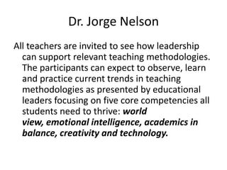 Dr. Jorge Nelson
All teachers are invited to see how leadership
can support relevant teaching methodologies.
The participants can expect to observe, learn
and practice current trends in teaching
methodologies as presented by educational
leaders focusing on five core competencies all
students need to thrive: world
view, emotional intelligence, academics in
balance, creativity and technology.

 