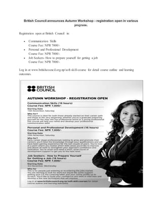 British Council announces Autumn Workshop - registration open in various 
programs. 
Registration open at British Council in: 
 Communication Skills 
Course Fee: NPR 7000/- 
 Personal and Professional Development 
Course Fee: NPR 7000/- 
 Job Seekers- How to prepare yourself for getting a job 
Course Fee: NPR 7000/- 
Log in at www.britishcouncil.org.np/soft-skill-course for detail course outline and learning 
outcomes. 
