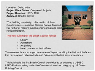 Location: Delhi, India
Project Work Status: Completed Projects
Project Duration: 1987 - 1992
Architect :Charles Correa
This new building for the British Council houses
• Library
• Auditorium
• Art gallery
• Head quarters of their offices
These elements are arranged in a series of layers, recalling the historic interfaces
that have existed between India and Britain over the last several centuries.
“The building is a design collaboration of three
Grandmasters — architect Charles Correa, Mahendra
Raj (father of modern building engineering) and artist
Howard Hodgkin.
This building is the first British Council worldwide to be awarded a USGBC
LEED Platinum rating under the Commercial Interiors category by US Green
Building Council.
 