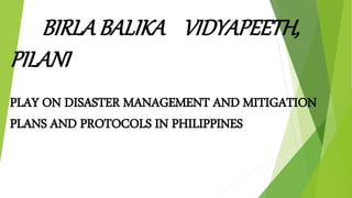 BIRLA BALIKA VIDYAPEETH,
PILANI
PLAY ON DISASTER MANAGEMENT AND MITIGATION
PLANS AND PROTOCOLS IN PHILIPPINES
 