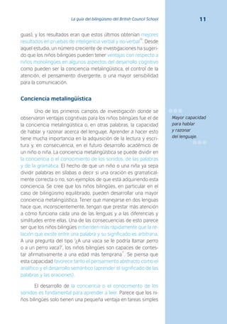 11La guía del bilingüismo del British Council School
guas), y los resultados eran que estos últimos obtenían mejores
resultados en pruebas de inteligencia verbal y no-verbal
10
. Desde
aquel estudio, un número creciente de investigaciones ha sugeri-
do que los niños bilingües pueden tener ventajas con respecto a
niños monolingües en algunos aspectos del desarrollo cognitivo
como pueden ser la conciencia metalingüística, el control de la
atención, el pensamiento divergente, o una mayor sensibilidad
para la comunicación.
Conciencia metalingüística
Uno de los primeros campos de investigación donde se
observaron ventajas cognitivas para los niños bilingües fue el de
la conciencia metalingüística o, en otras palabras, la capacidad
de hablar y razonar acerca del lenguaje. Aprender a hacer esto
tiene mucha importancia en la adquisición de la lectura y escri-
tura y, en consecuencia, en el futuro desarrollo académico de
un niño o niña. La conciencia metalingüística se puede dividir en
la conciencia o el conocimiento de los sonidos, de las palabras
y de la gramática. El hecho de que un niño o una niña ya sepa
dividir palabras en sílabas o decir si una oración es gramatical-
mente correcta o no, son ejemplos de que está adquiriendo esta
conciencia. Se cree que los niños bilingües, en particular en el
caso de bilingüismo equilibrado, pueden desarrollar una mayor
conciencia metalingüística. Tener que manejarse en dos lenguas
hace que, inconscientemente, tengan que prestar más atención
a cómo funciona cada una de las lenguas y a las diferencias y
similitudes entre ellas. Una de las consecuencias de esto parece
ser que los niños bilingües entienden más rápidamente que la re-
lación que existe entre una palabra y su significado es arbitraria.
A una pregunta del tipo ‘¿A una vaca se le podría llamar perro
o a un perro vaca?’, los niños bilingües son capaces de contes-
tar afirmativamente a una edad más temprana
11
. Se piensa que
esta capacidad favorece tanto el pensamiento abstracto como el
analítico y el desarrollo semántico (aprender el significado de las
palabras y las oraciones).
El desarrollo de la conciencia o el conocimiento de los
sonidos es fundamental para aprender a leer. Parece que los ni-
ños bilingües solo tienen una pequeña ventaja en tareas simples
Mayor capacidad
para hablar
y razonar
del lenguaje.
 
