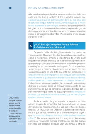Don’t worry, Mum and Dad… I will speak English!18
relacionado con la posibilidad de alcanzar un alto nivel de lectura
en la segunda lengua también
16
. Estos resultados sugieren que
cualquier apoyo que los padres puedan dar a su hijo o hija con
la lectura en lengua materna en casa, también ayudará al niño o
la niña a aprender a leer en inglés. El hecho de que las personas
bilingües parecen leer con más lentitud en su segunda lengua, no
debe preocupar en absoluto. Hay que verlo como una desventaja
menor o, como dice Ellen Bialystok: “¡No es un mal precio a pagar
por poder leer!”
17
.
¿Podrá mi hijo/a emplear los dos idiomas
indistintamente en el futuro?5
Se puede hablar del bilingüismo desde dos puntos de
vista diferentes. El primero de ellos, llamado la perspectiva frac-
cional o monolingüe, enfatiza la importancia de un alto nivel
lingüístico en ambas lenguas y se espera de una persona bilin-
güe que tenga competencias equivalentes a las de las personas
monolingües en cada una de sus lenguas. En otras palabras,
se piensa que la persona bilingüe tiene que ser como dos per-
sonas monolingües en una. Esta idea está muy extendida, y si
una persona no sabe emplear sus dos lenguas perfectamente,
indistintamente o igual que un hablante nativo de esos idiomas,
muchas veces se considera que no es un bilingüe “de verdad”.
Incluso las personas que son bilingües a menudo son reacias a
definirse a si mismos como tal. El mayor inconveniente de este
punto de vista es que se compara a la persona bilingüe con la
persona monolingüe y esto no es justo porque los bilingües no
usan sus dos lenguas de la misma manera que los monolingües
emplean su única lengua.
En la actualidad, la gran mayoría de expertos en bilin-
güismo adoptan la perspectiva holística o bilingüe, un punto
de vista que da más importancia al uso que se hace de las dos
lenguas. En 1989, François Grosjean, la autoridad en bilingüis-
mo a la que se hizo referencia en la primera pregunta, sugería
que las personas bilingües son unos ‘hablantes-oyentes espe-
cíficos’
18
. No suelen emplear sus dos lenguas en los mismos
contextos, ni para los mismos propósitos ni con las mismas
personas. Las personas bilingües usan una lengua u otra de-
Una persona
bilingüe usa una
lengua u otra
dependiendo
de la situación,
el tema de
conversación o
de la persona
con la que está
hablando.
 
