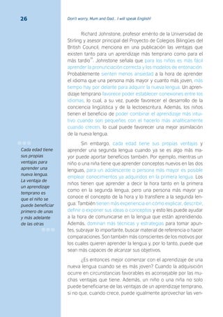 Don’t worry, Mum and Dad… I will speak English!26
Richard Johnstone, profesor emérito de la Universidad de
Stirling y asesor principal del Proyecto de Colegios Bilingües del
British Council, menciona en una publicación las ventajas que
existen tanto para un aprendizaje más temprano como para el
más tardío
26
. Johnstone señala que para los niños es más fácil
aprender la pronunciación correcta y los modelos de entonación.
Probablemente sienten menos ansiedad a la hora de aprender
el idioma que una persona más mayor y cuanto más joven, más
tiempo hay por delante para adquirir la nueva lengua. Un apren-
dizaje temprano favorece poder establecer conexiones entre los
idiomas, lo cual, a su vez, puede favorecer el desarrollo de la
conciencia lingüística y de la lectoescritura. Además, los niños
tienen el beneficio de poder combinar el aprendizaje más intui-
tivo cuando son pequeños con el hacerlo más analíticamente
cuando crecen, lo cual puede favorecer una mejor asimilación
de la nueva lengua.
Sin embargo, cada edad tiene sus propias ventajas y
aprender una segunda lengua cuando ya se es algo más ma-
yor puede aportar beneficios también. Por ejemplo, mientras un
niño o una niña tiene que aprender conceptos nuevos en las dos
lenguas, para un adolescente o persona más mayor es posible
emplear conocimientos ya adquiridos en la primera lengua. Los
niños tienen que aprender a decir la hora tanto en la primera
como en la segunda lengua, pero una persona más mayor ya
conoce el concepto de la hora y lo transfiere a la segunda len-
gua. También tienen más experiencia en cómo explicar, describir,
definir o exponer sus ideas o conceptos y esto les puede ayudar
a la hora de comunicarse en la lengua que están aprendiendo.
Además, dominan más técnicas y estrategias para tomar apun-
tes, subrayar lo importante, buscar material de referencia o hacer
comparaciones. Son también más conscientes de los motivos por
los cuales quieren aprender la lengua y, por lo tanto, puede que
sean más capaces de alcanzar sus objetivos.
¿Es entonces mejor comenzar con el aprendizaje de una
nueva lengua cuando se es más joven? Cuando la adquisición
ocurre en circunstancias favorables es aconsejable por las mu-
chas ventajas que tiene. Además, un niño o una niña no solo
puede beneficiarse de las ventajas de un aprendizaje temprano,
si no que, cuando crece, puede igualmente aprovechar las ven-
Cada edad tiene
sus propias
ventajas para
aprender una
nueva lengua.
La ventaja de
un aprendizaje
temprano es
que el niño se
puede beneficiar
primero de unas
y más adelante
de las otras
 