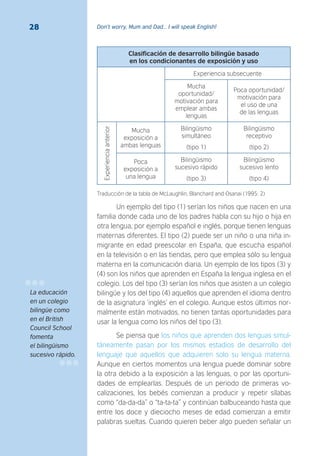 Don’t worry, Mum and Dad… I will speak English!28
Clasificación de desarrollo bilingüe basado
en los condicionantes de exposición y uso
Experiencia subsecuente
Mucha
oportunidad/
motivación para
emplear ambas
lenguas
Poca oportunidad/
motivación para
el uso de una
de las lenguas
Experienciaanterior
Mucha
exposición a
ambas lenguas
Bilingüismo
simultáneo
(tipo 1)
Bilingüismo
receptivo
(tipo 2)
Poca
exposición a
una lengua
Bilingüismo
sucesivo rápido
(tipo 3)
Bilingüismo
sucesivo lento
(tipo 4)
Traducción de la tabla de McLaughlin, Blanchard and Osanai (1995: 2)
Un ejemplo del tipo (1) serían los niños que nacen en una
familia donde cada uno de los padres habla con su hijo o hija en
otra lengua, por ejemplo español e inglés, porque tienen lenguas
maternas diferentes. El tipo (2) puede ser un niño o una niña in-
migrante en edad preescolar en España, que escucha español
en la televisión o en las tiendas, pero que emplea sólo su lengua
materna en la comunicación diaria. Un ejemplo de los tipos (3) y
(4) son los niños que aprenden en España la lengua inglesa en el
colegio. Los del tipo (3) serían los niños que asisten a un colegio
bilingüe y los del tipo (4) aquellos que aprenden el idioma dentro
de la asignatura ‘inglés’ en el colegio. Aunque estos últimos nor-
malmente están motivados, no tienen tantas oportunidades para
usar la lengua como los niños del tipo (3).
Se piensa que los niños que aprenden dos lenguas simul-
táneamente pasan por los mismos estadios de desarrollo del
lenguaje que aquellos que adquieren solo su lengua materna.
Aunque en ciertos momentos una lengua puede dominar sobre
la otra debido a la exposición a las lenguas, o por las oportuni-
dades de emplearlas. Después de un periodo de primeras vo-
calizaciones, los bebés comienzan a producir y repetir sílabas
como “da-da-da” o “ta-ta-ta” y continúan balbuceando hasta que
entre los doce y dieciocho meses de edad comienzan a emitir
palabras sueltas. Cuando quieren beber algo pueden señalar un
La educación
en un colegio
bilingüe como
en el British
Council School
fomenta
el bilingüismo
sucesivo rápido.
 