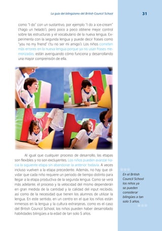 31La guía del bilingüismo del British Council School
como “I do” con un sustantivo, por ejemplo “I do a ice-cream”
(‘hago un helado’), pero poco a poco obtiene mejor control
sobre las estructuras y el vocabulario de la nueva lengua. Ex-
perimenta con la segunda lengua y puede decir frases como
“you no my friend” (‘tu no ser mi amigo’). Los niños cometen
más errores en la nueva lengua porque ya no usan frases me-
morizadas; están averiguando cómo funciona y desarrollando
una mayor comprensión de ella.
Al igual que cualquier proceso de desarrollo, las etapas
son flexibles y no son excluyentes. Los niños pueden avanzar ha-
cia la siguiente etapa sin abandonar la anterior todavía. A veces
incluso vuelven a la etapa precedente. Además, no hay que ol-
vidar que cada niño requiere un periodo de tiempo distinto para
llegar a la etapa productiva de la segunda lengua. Como se verá
más adelante, el proceso y la velocidad del mismo dependerán
en gran medida de la cantidad y la calidad del input recibido,
así como de la necesidad que tienen los alumnos de utilizar la
lengua. En este sentido, en un centro en el que los niños están
inmersos en la lengua y la cultura extranjeras, como es el caso
del British Council School, los niños pueden haber desarrollado
habilidades bilingües a la edad de tan solo 5 años.
En el British
Council School
los niños ya
se pueden
considerar
bilingües a tan
solo 5 años.
 