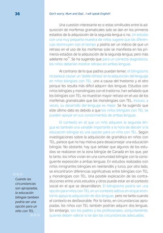 Don’t worry, Mum and Dad… I will speak English!36
Una cuestión interesante es si estas similitudes entre la ad-
quisición de morfemas gramaticales solo se dan en los primeros
estadios de la adquisición de la segunda lengua o no. Un estudio
con una muy pequeña muestra de niños sugiere que las diferen-
cias disminuyen con el tiempo y podría ser un indicio de que un
retraso en el uso de los morfemas solo se manifiesta en los pri-
meros estadios de la adquisición de la segunda lengua, pero más
adelante no
35
. Se ha sugerido que para un correcto diagnóstico,
los niños deberían mostrar retraso en ambas lenguas.
Al contrario de lo que padres puedan temer, el bilingüismo
no parece causar un ‘doble retraso’ en la adquisición del lenguaje
en niños bilingües con TEL: uno a causa del trastorno y el otro
porque les resulta más difícil adquirir dos lenguas. Estudios con
niños bilingües y monolingües con el trastorno, han señalado que
los bilingües con TEL no muestran mayor retraso en el uso de los
morfemas gramaticales que los monolingües con TEL. Incluso, a
veces, su desarrollo del lenguaje es mejor. Se ha sugerido que
este último dato es debido a que los niños bilingües con TEL se
pueden apoyar en sus conocimientos de ambas lenguas.
El contexto en el que un niño adquiere la segunda len-
gua es también una variable importante a la hora de decidir si la
educación bilingüe es una opción para un niño con TEL. Según
investigaciones sobre la adquisición de gramática en niños con
TEL, parece que no hay motivo para desaconsejar una educación
bilingüe. No obstante, hay que señalar que algunos de los estu-
dios se realizaron en la zona bilingüe de Canadá en los que, por
lo tanto, los niños vivían en una comunidad bilingüe con la consi-
guiente exposición a ambas lenguas. En estudios realizados con
niños inmigrantes bilingües en neerlandés y turco, por otro lado,
se encontraron diferencias significativas entre bilingües con TEL
y monolingües con TEL. Una posible explicación de las contra-
dicciones entre unos estudios y otros puede estar en el contexto
social en el que se desarrollaron. El bilingüismo podría ser una
opción para niños con TEL en un contexto aditivo en el que el en-
torno apoya la adquisición de dos lenguas, pero no tanto cuando
el contexto es desfavorable. Por lo tanto, en circunstancias apro-
piadas, los niños con TEL también podrían adquirir dos lenguas.
Sin embargo, son los padres y los profesionales, conjuntamente,
quienes deben valorar si se dan las circunstancias adecuadas.
Cuando las
circunstancias
son apropiadas,
la educación
bilingüe tambien
podria ser una
opción para un
niño con TEL.
 
