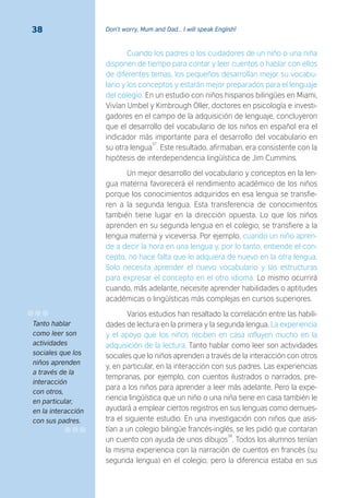 Don’t worry, Mum and Dad… I will speak English!38
Cuando los padres o los cuidadores de un niño o una niña
disponen de tiempo para contar y leer cuentos o hablar con ellos
de diferentes temas, los pequeños desarrollan mejor su vocabu-
lario y los conceptos y estarán mejor preparados para el lenguaje
del colegio. En un estudio con niños hispanos bilingües en Miami,
Vivían Umbel y Kimbrough Oller, doctores en psicología e investi-
gadores en el campo de la adquisición de lenguaje, concluyeron
que el desarrollo del vocabulario de los niños en español era el
indicador más importante para el desarrollo del vocabulario en
su otra lengua
37
. Este resultado, afirmaban, era consistente con la
hipótesis de interdependencia lingüística de Jim Cummins.
Un mejor desarrollo del vocabulario y conceptos en la len-
gua materna favorecerá el rendimiento académico de los niños
porque los conocimientos adquiridos en esa lengua se transfie-
ren a la segunda lengua. Esta transferencia de conocimientos
también tiene lugar en la dirección opuesta. Lo que los niños
aprenden en su segunda lengua en el colegio, se transfiere a la
lengua materna y viceversa. Por ejemplo, cuando un niño apren-
de a decir la hora en una lengua y, por lo tanto, entiende el con-
cepto, no hace falta que lo adquiera de nuevo en la otra lengua.
Solo necesita aprender el nuevo vocabulario y las estructuras
para expresar el concepto en el otro idioma. Lo mismo ocurrirá
cuando, más adelante, necesite aprender habilidades o aptitudes
académicas o lingüísticas más complejas en cursos superiores.
Varios estudios han resaltado la correlación entre las habili-
dades de lectura en la primera y la segunda lengua. La experiencia
y el apoyo que los niños reciben en casa influyen mucho en la
adquisición de la lectura. Tanto hablar como leer son actividades
sociales que lo niños aprenden a través de la interacción con otros
y, en particular, en la interacción con sus padres. Las experiencias
tempranas, por ejemplo, con cuentos ilustrados o narrados, pre-
para a los niños para aprender a leer más adelante. Pero la expe-
riencia lingüística que un niño o una niña tiene en casa también le
ayudará a emplear ciertos registros en sus lenguas como demues-
tra el siguiente estudio. En una investigación con niños que asis-
tían a un colegio bilingüe francés-inglés, se les pidió que contaran
un cuento con ayuda de unos dibujos
38
. Todos los alumnos tenían
la misma experiencia con la narración de cuentos en francés (su
segunda lengua) en el colegio, pero la diferencia estaba en sus
Tanto hablar
como leer son
actividades
sociales que los
niños aprenden
a través de la
interacción
con otros,
en particular,
en la interacción
con sus padres.
 