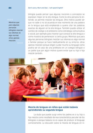 Don’t worry, Mum and Dad… I will speak English!44
bilingüe puede pensar que algunas nociones o conceptos se
expresan mejor en la otra lengua. Como la otra persona le en-
tiende, se permite mezclar las lenguas. Otro motivo puede ser
que no sabe o no se acuerda en ese momento de una palabra
en la lengua que está empleando o quiere citar las palabras
exactas de alguien en la otra lengua. También puede utilizar el
cambio de código o el préstamo como estrategia comunicativa
o social, por ejemplo para mostrar que conoce la otra lengua o
como muestra de pertenecer a cierto grupo. Mientras que para
algunas personas bilingües mezclar sus idiomas es algo normal
o familiar porque se hace habitualmente en su entorno, otras
apenas mezclan porque eligen cuidar mucho su lenguaje como
podría ser el caso de una profesora en un colegio bilingüe o
un padre que por algún motivo quiere evitar que su hijo o hija
mezcle también.
Mezcla de lenguas en niños que están todavía
aprendiendo su segunda lengua
La duda que puede surgir entre los padres es si su hijo o
hija mezcla como resultado de esa característica peculiar de los
bilingües o porque todavía no es capaz de producir el lenguaje
correctamente. La discusión sobre la mezcla de lenguas en ni-
Mientras que
para algunas
personas
bilingües mezclar
sus idiomas es
algo normal,
otras apenas
mezclan.
 