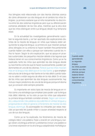 45La guía del bilingüismo del British Council School
ños bilingües está relacionada con dos teorías distintas acerca
de cómo almacenan sus dos lenguas en el cerebro los niños bi-
lingües. La primera sostiene que el niño inicialmente no discrimi-
na entre los dos sistemas lingüísticas pero que su diferenciación
comienza alrededor de los tres años, mientras que la otra dice
que los niños distinguen entre sus lenguas desde muy temprana
edad.
En la actualidad los investigadores generalmente suscri-
ben la segunda teoría, y se han aportado dos explicaciones dis-
tintas de la mezcla de lenguas en niños que todavía están ad-
quiriendo la segunda lengua. La primera es que mezclan porque
otros bilingües en su entorno lo hacen también frecuentemente
cuando hablan con ellos o porque son tolerantes cuando los ni-
ños lo hacen. Según la otra explicación, que se apoya en prue-
bas sustanciales, los pequeños mezclan debido a las lagunas que
todavía tienen en sus conocimientos lingüísticos. Como ya se ha
explicado, tanto los niños que aprenden las dos lenguas desde
su nacimiento como los que lo hacen sucesivamente, pueden ser
dominantes en uno de los idiomas. Parece que los niños mezclan
más en la lengua más débil que en la más fuerte, y que emplean
estructuras de la lengua más fuerte en la más débil cuando toda-
vía no saben o están seguros de ellas en la más débil. En el caso
de los niños que aprenden las dos lenguas sucesivamente, hay
incluso mayor predomino de una de las lenguas porque el idioma
que ya conocen está siempre presente.
Es importante ver estos tipos de mezcla de lenguas en ni-
ños como una estrategia que emplean para poder usar la lengua
más débil. Además, se ha visto ya que los niños que adquieren
su primera lengua también cometen errores. Según van crecien-
do y adquiriendo más palabras equivalentes en ambas lenguas y
progresando en ellas en general, el fenómeno de mezclar las dos
lenguas disminuye. Es aconsejable no criticarles por estas mez-
clas ya que esto les puede inhibir o causar ansiedad respecto al
uso de sus dos lenguas.
Como ya se ha explicado, los fenómenos de mezcla de
códigos (decir una palabra, frase u oración en una lengua y lue-
go volver a la lengua anterior) y préstamos (incluir una palabra o
una breve expresión en la otra lengua adaptándola morfológica-
Cuando están
aprendiendo
su segunda
lengua,
los niños pueden
mezclar sus dos
idiomas porque
todavía tienen
lagunas en sus
conocimientos
lingüísticos.
 