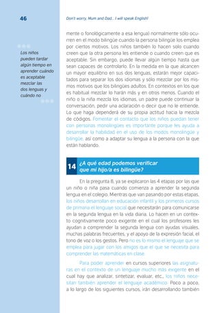 Don’t worry, Mum and Dad… I will speak English!46
mente o fonológicamente a esa lengua) normalmente sólo ocu-
rren en el modo bilingüe cuando la persona bilingüe los emplea
por ciertos motivos. Los niños también lo hacen solo cuando
creen que la otra persona les entiende o cuando creen que es
aceptable. Sin embargo, puede llevar algún tiempo hasta que
sean capaces de controlarlo. En la medida en la que alcancen
un mayor equilibrio en sus dos lenguas, estarán mejor capaci-
tados para separar los dos idiomas y sólo mezclar por los mis-
mos motivos que los bilingües adultos. En contextos en los que
es habitual mezclar lo harán más y en otros menos. Cuando el
niño o la niña mezcla los idiomas, un padre puede continuar la
conversación, pedir una aclaración o decir que no le entiende.
Lo que haga dependerá de su propia actitud hacia la mezcla
de códigos. Fomentar el contacto que los niños puedan tener
con personas monolingües es importante porque les ayuda a
desarrollar la habilidad en el uso de los modos monolingüe y
bilingüe, así como a adaptar su lengua a la persona con la que
están hablando.
¿A qué edad podemos veriﬁcar
que mi hijo/a es bilingüe?14
En la pregunta 8, ya se explicaron las 4 etapas por las que
un niño o niña pasa cuando comienza a aprender la segunda
lengua en el colegio. Mientras que van pasando por estas etapas,
los niños desarrollan en educación infantil y los primeros cursos
de primaria el lenguaje social que necesitarán para comunicarse
en la segunda lengua en la vida diaria. Lo hacen en un contex-
to cognitivamente poco exigente en el cual los profesores les
ayudan a comprender la segunda lengua con ayudas visuales,
muchas palabras frecuentes, y el apoyo de la expresión facial, el
tono de voz o los gestos. Pero no es lo mismo el lenguaje que se
emplea para jugar con los amigos que el que se necesita para
comprender las matemáticas en clase.
Para poder aprender en cursos superiores las asignatu-
ras en el contexto de un lenguaje mucho más exigente en el
cual hay que analizar, sintetizar, evaluar, etc., los niños nece-
sitan también aprender el lenguaje académico. Poco a poco,
a lo largo de los siguientes cursos, irán desarrollando también
Los niños
pueden tardar
algún tiempo en
aprender cuándo
es aceptable
mezclar las
dos lenguas y
cuándo no
 