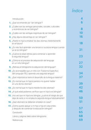 Introducción 4
1. ¿Qué se entiende por ‘ser bilingüe’? 6
2. ¿Cuáles son las ventajas personales, sociales, culturales
y económicas de ser bilingüe? 8
3. ¿Cuáles son las ventajas cognitivas de ser bilingüe? 10
4. ¿Hay alguna desventaja en ser bilingüe’? 16
5. ¿Podrá mi hijo/a emplear los dos idiomas indistintamente
en el futuro? 18
6. ¿Es más fácil aprender una tercera o sucesiva lengua cuando
ya se es bilingüe? 21
7. ¿Cuál es la edad idónea para comenzar a aprender
la segunda lengua? 23
8. ¿Cómo es el proceso de adquisición del lenguaje
en un niño bilingüe? 27
9. ¿Retrasa el bilingüismo la adquisición del lenguaje? 32
10. ¿Es aconsejable que un niño con Trastorno Especiﬁco
del Lenguaje (TEL) aprenda una segunda lengua? 34
11. ¿Qué importancia tiene el desarrollo de la lengua materna? 37
12. ¿Es normal que mi hijo/a parezca no querer hablar
en uno de los idiomas? 39
13. ¿Es normal que mi hijo/a mezcle los dos idiomas? 42
14. ¿A qué edad podemos veriﬁcar que mi hijo/a es bilingüe? 46
15. Una vez que mi hijo/a es bilingüe, ¿cuál es el riesgo de que
deje de serlo si no emplea la segunda lengua habitualmente? 50
16. ¿Qué idioma(s) se deberían emplear en casa? 51
17. ¿Cómo puedo apoyar a mi hijo o hija en casa antes
y después de comenzar la educación bilingüe? 57
Conclusión 65
Libros y páginas Web sobre bilingüismo 68
Referencias 69
Índice
 