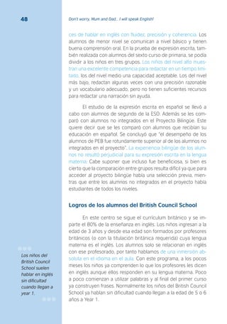 Don’t worry, Mum and Dad… I will speak English!48
ces de hablar en inglés con fluidez, precisión y coherencia. Los
alumnos de menor nivel se comunican a nivel básico y tienen
buena comprensión oral. En la prueba de expresión escrita, tam-
bién realizada con alumnos del sexto curso de primaria, se podía
dividir a los niños en tres grupos. Los niños del nivel alto mues-
tran una excelente competencia para redactar en un tiempo limi-
tado, los del nivel medio una capacidad aceptable. Los del nivel
más bajo, redactan algunas veces con una precisión razonable
y un vocabulario adecuado, pero no tienen suficientes recursos
para redactar una narración sin ayuda.
El estudio de la expresión escrita en español se llevó a
cabo con alumnos de segundo de la ESO. Además se les com-
paró con alumnos no integrados en el Proyecto Bilingüe. Este
quiere decir que se les comparó con alumnos que recibían su
educación en español. Se concluyó que “el desempeño de los
alumnos de PEB fue rotundamente superior al de los alumnos no
integrados en el proyecto”. La experiencia bilingüe de los alum-
nos no resultó perjudicial para su expresión escrita en la lengua
materna. Cabe suponer que incluso fue beneficiosa, si bien es
cierto que la comparación entre grupos resulta difícil ya que para
acceder al proyecto bilingüe había una selección previa, mien-
tras que entre los alumnos no integrados en el proyecto había
estudiantes de todos los niveles.
Logros de los alumnos del British Council School
En este centro se sigue el currículum británico y se im-
parte el 80% de la enseñanza en inglés. Los niños ingresan a la
edad de 3 años y desde esa edad son formados por profesores
británicos (o con la titulación británica requerida) cuya lengua
materna es el inglés. Los alumnos solo se relacionan en inglés
con ese profesorado, por tanto hablamos de una inmersión ab-
soluta en el idioma en el aula. Con este programa, a los pocos
meses los niños ya comprenden lo que los profesores les dicen
en inglés aunque ellos responden en su lengua materna. Poco
a poco comienzan a utilizar palabras y al final del primer curso
ya construyen frases. Normalmente los niños del British Council
School ya hablan sin dificultad cuando llegan a la edad de 5 o 6
años a Year 1.
Los niños del
British Council
School suelen
hablar en inglés
sin diﬁcultad
cuando llegan a
year 1.
 
