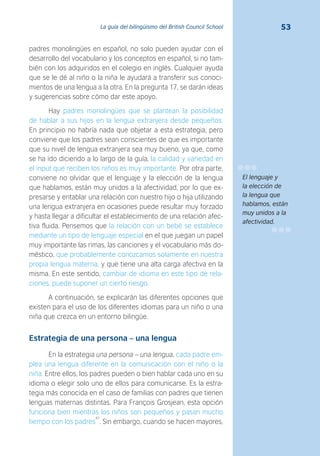 53La guía del bilingüismo del British Council School
padres monolingües en español, no solo pueden ayudar con el
desarrollo del vocabulario y los conceptos en español, si no tam-
bién con los adquiridos en el colegio en inglés. Cualquier ayuda
que se le dé al niño o la niña le ayudará a transferir sus conoci-
mientos de una lengua a la otra. En la pregunta 17, se darán ideas
y sugerencias sobre cómo dar este apoyo.
Hay padres monolingües que se plantean la posibilidad
de hablar a sus hijos en la lengua extranjera desde pequeños.
En principio no habría nada que objetar a esta estrategia, pero
conviene que los padres sean conscientes de que es importante
que su nivel de lengua extranjera sea muy bueno, ya que, como
se ha ido diciendo a lo largo de la guía, la calidad y variedad en
el input que reciben los niños es muy importante. Por otra parte,
conviene no olvidar que el lenguaje y la elección de la lengua
que hablamos, están muy unidos a la afectividad, por lo que ex-
presarse y entablar una relación con nuestro hijo o hija utilizando
una lengua extranjera en ocasiones puede resultar muy forzado
y hasta llegar a dificultar el establecimiento de una relación afec-
tiva fluida. Pensemos que la relación con un bebé se establece
mediante un tipo de lenguaje especial en el que juegan un papel
muy importante las rimas, las canciones y el vocabulario más do-
méstico, que probablemente conozcamos solamente en nuestra
propia lengua materna, y que tiene una alta carga afectiva en la
misma. En este sentido, cambiar de idioma en este tipo de rela-
ciones, puede suponer un cierto riesgo.
A continuación, se explicarán las diferentes opciones que
existen para el uso de los diferentes idiomas para un niño o una
niña que crezca en un entorno bilingüe.
Estrategia de una persona – una lengua
En la estrategia una persona – una lengua, cada padre em-
plea una lengua diferente en la comunicación con el niño o la
niña. Entre ellos, los padres pueden o bien hablar cada uno en su
idioma o elegir solo uno de ellos para comunicarse. Es la estra-
tegia más conocida en el caso de familias con padres que tienen
lenguas maternas distintas. Para François Grosjean, esta opción
funciona bien mientras los niños son pequeños y pasan mucho
tiempo con los padres
47
. Sin embargo, cuando se hacen mayores,
El lenguaje y
la elección de
la lengua que
hablamos, están
muy unidos a la
afectividad.
 