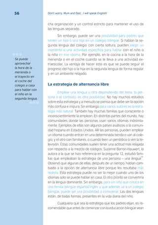 Don’t worry, Mum and Dad… I will speak English!56
cha organización y un control estricto para mantener el uso de
las lenguas separado.
Sin embargo, puede ser una posibilidad para padres que
tienen un hijo o una hija en un colegio bilingüe. Si hablan la se-
gunda lengua del colegio con cierta soltura, pueden elegir un
momento o una actividad específica para hablar con el niño o
la niña en ese idioma. Por ejemplo, en la cocina a la hora de la
merienda o en el coche cuando se le lleva a una actividad ex-
traescolar. La ventaja de hacer esto es que se puede seguir el
progreso del hijo o la hija en la segunda lengua de forma regular
y en un ambiente relajado.
La estrategia de alternancia libre
Emplear una lengua u otra dependiendo del tema, la per-
sona o el contexto, es otra posibilidad. No hay muchos estudios
sobre esta estrategia y a menudo se piensa que debe ser la opción
más confusa e impura. Sin embargo para varios autores es la estra-
tegia más natural. También hay muchas familias que consciente o
inconscientemente la emplean. En distintas partes del mundo, hay
comunidades donde las personas usan varios idiomas indistinta-
mente. Ejemplos de ellas son algunos países asiáticos o la comuni-
dad hispana en Estados Unidos. Allí las personas, pueden emplear
un idioma cuando entran en una determinada tienda o van al cole-
gio, y el otro con familiares, o cuando leen un periódico o ven la te-
levisión. Estas comunidades suelen tener una actitud más relajada
con respecto a la mezcla de códigos. Suzanne Barron-Hauwert, la
autora a la que se hizo referencia en la pregunta 12, estudió fami-
lias que empleaban la estrategia de una persona – una lengua
49
.
Observó que algunas de ellas, después de un tiempo, habían cam-
biado a la opción de alternancia libre porque les resultaba más
realista. Esta estrategia puede no ser la mejor cuando uno de los
idiomas solo se puede hablar en casa. El otro pronto se convertiría
en la lengua dominante. Sin embargo, para un niño que crezca en
una familia bilingüe español/inglés y que además va a un colegio
bilingüe, puede ser una posibilidad a considerar. Las dos lenguas
están, de todas formas, presentes en la vida diaria del niño.
Cualquiera que sea la estrategia que los padres elijan, es re-
comendable que antes de comenzar con la educación bilingüe vean
Se puede
aprovechar
la hora de la
merienda o
el trayecto en
el coche del
colegio a casa
para hablar con
el niño en la
segunda lengua.
 