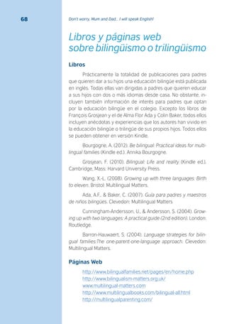 Don’t worry, Mum and Dad… I will speak English!68
Libros y páginas web
sobre bilingüismo o trilingüismo
Libros
Prácticamente la totalidad de publicaciones para padres
que quieren dar a su hijos una educación bilingüe está publicada
en inglés. Todas ellas van dirigidas a padres que quieren educar
a sus hijos con dos o más idiomas desde casa. No obstante, in-
cluyen también información de interés para padres que optan
por la educación bilingüe en el colegio. Excepto los libros de
François Grosjean y el de Alma Flor Ada y Colin Baker, todos ellos
incluyen anécdotas y experiencias que los autores han vivido en
la educación bilingüe o trilingüe de sus propios hijos. Todos ellos
se pueden obtener en versión Kindle.
Bourgogne, A. (2012). Be bilingual: Practical ideas for multi-
lingual families (Kindle ed.). Annika Bourgogne.
Grosjean, F. (2010). Bilingual: Life and reality (Kindle ed.).
Cambridge, Mass: Harvard University Press.
Wang, X.-L. (2008). Growing up with three languages: Birth
to eleven. Bristol: Multilingual Matters.
Ada, A.F., & Baker, C. (2007). Guía para padres y maestros
de niños bilingües. Clevedon: Multilingual Matters
Cunningham-Andersson, U., & Andersson, S. (2004). Grow-
ing up with two languages: A practical guide (2nd edition). London:
Routledge.
Barron-Hauwaert, S. (2004). Language strategies for bilin-
gual families:The one-parent-one-language approach. Clevedon:
Multilingual Matters.
Páginas Web
http://www.bilingualfamilies.net/pages/en/home.php
http://www.bilingualism-matters.org.uk/
www.multilingual-matters.com
http://www.multilingualbooks.com/bilingual-all.html
http://multilingualparenting.com/
 